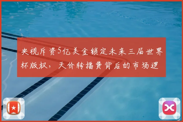 央视斥资5亿美金锁定未来三届世界杯版权,天价转播费背后的市场逻辑解析