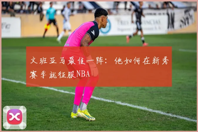 文班亚马最佳一阵：他如何在新秀赛季就征服NBA