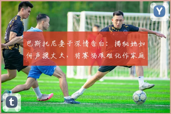 巴斯托尼妻子深情告白:揭秘她如何声援丈夫,将赛场艰难化作家庭希望