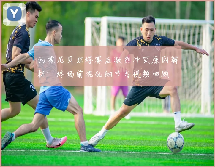 西蒙尼贝尔塔赛后激烈冲突原因解析:终场前混乱细节与视频回顾