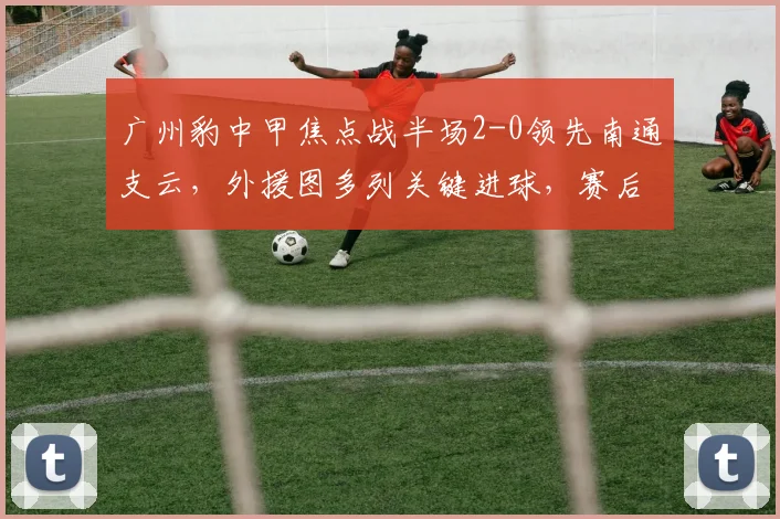 广州豹中甲焦点战半场2-0领先南通支云，外援图多列关键进球，赛后深度解析