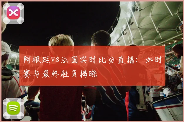 阿根廷vs法国实时比分直播:加时赛与最终胜负揭晓