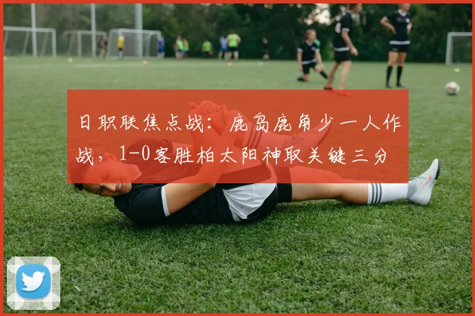 日职联焦点战:鹿岛鹿角少一人作战,1-0客胜柏太阳神取关键三分
