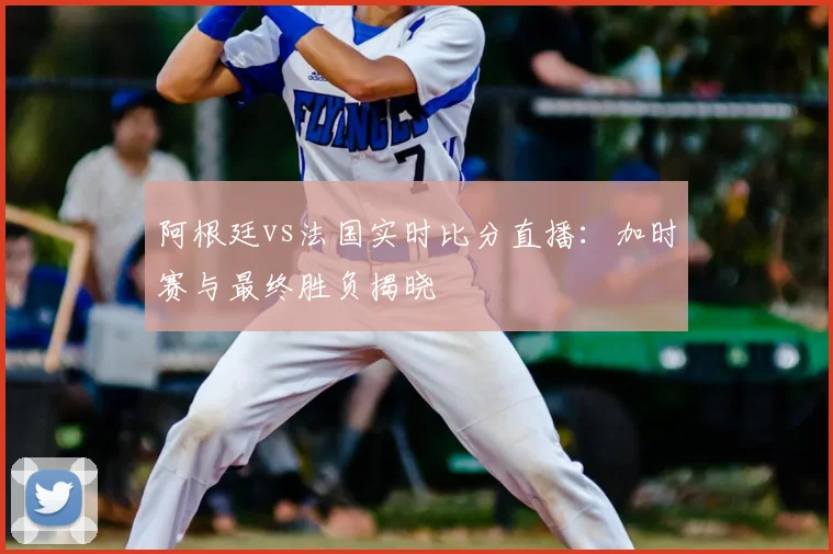 阿根廷vs法国实时比分直播：加时赛与最终胜负揭晓