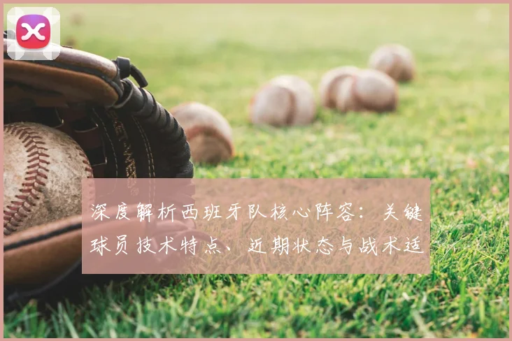 深度解析西班牙队核心阵容:关键球员技术特点、近期状态与战术适配度评估