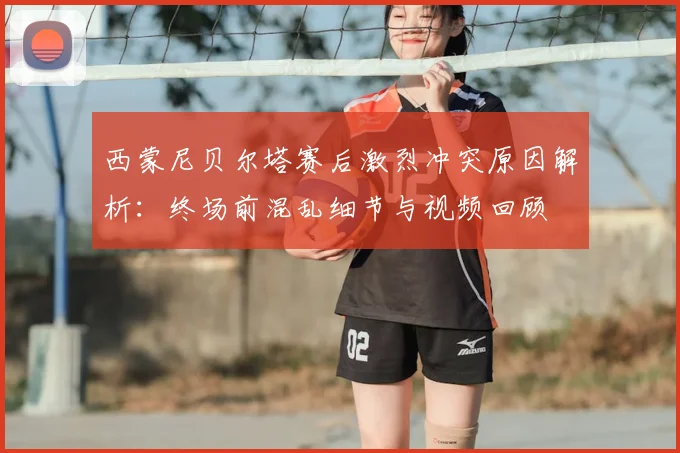 西蒙尼贝尔塔赛后激烈冲突原因解析:终场前混乱细节与视频回顾