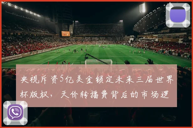 央视斥资5亿美金锁定未来三届世界杯版权，天价转播费背后的市场逻辑解析