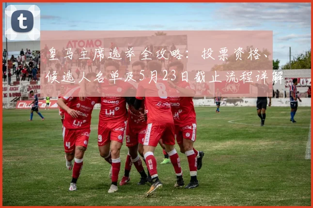 皇马主席选举全攻略:投票资格、候选人名单及5月23日截止流程详解