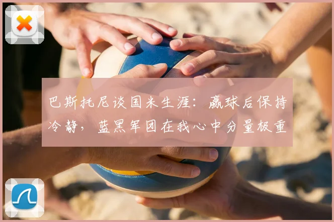 巴斯托尼谈国米生涯:赢球后保持冷静,蓝黑军团在我心中分量极重